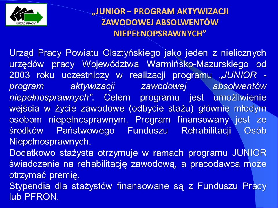 JUNIOR – PROGRAM AKTYWIZACJI ZAWODOWEJ ABSOLWENTÓW NIEPEŁNOPSRAWNYCH Urząd Pracy Powiatu Olsztyńskiego jako jeden z nielicznych urzędów pracy Województwa Warmińsko-Mazurskiego od 2003 roku uczestniczy w realizacji programu JUNIOR - program aktywizacji zawodowej absolwentów niepełnosprawnych.