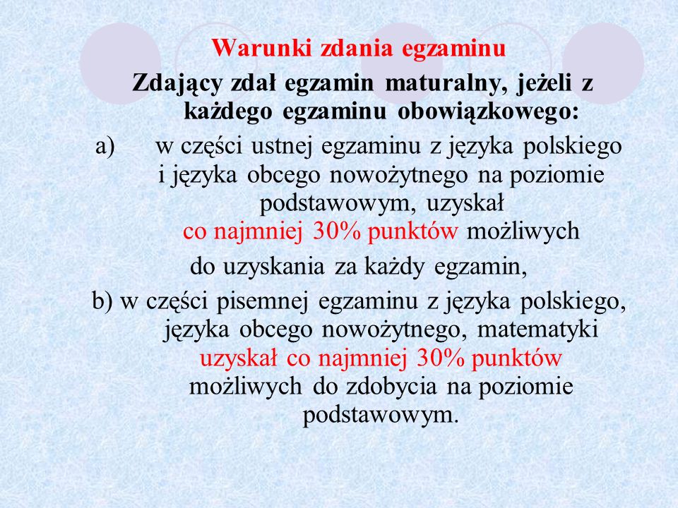 Warunki zdania egzaminu Zdający zdał egzamin maturalny, jeżeli z każdego egzaminu obowiązkowego: a) w części ustnej egzaminu z języka polskiego i języka obcego nowożytnego na poziomie podstawowym, uzyskał co najmniej 30% punktów możliwych do uzyskania za każdy egzamin, b) w części pisemnej egzaminu z języka polskiego, języka obcego nowożytnego, matematyki uzyskał co najmniej 30% punktów możliwych do zdobycia na poziomie podstawowym.