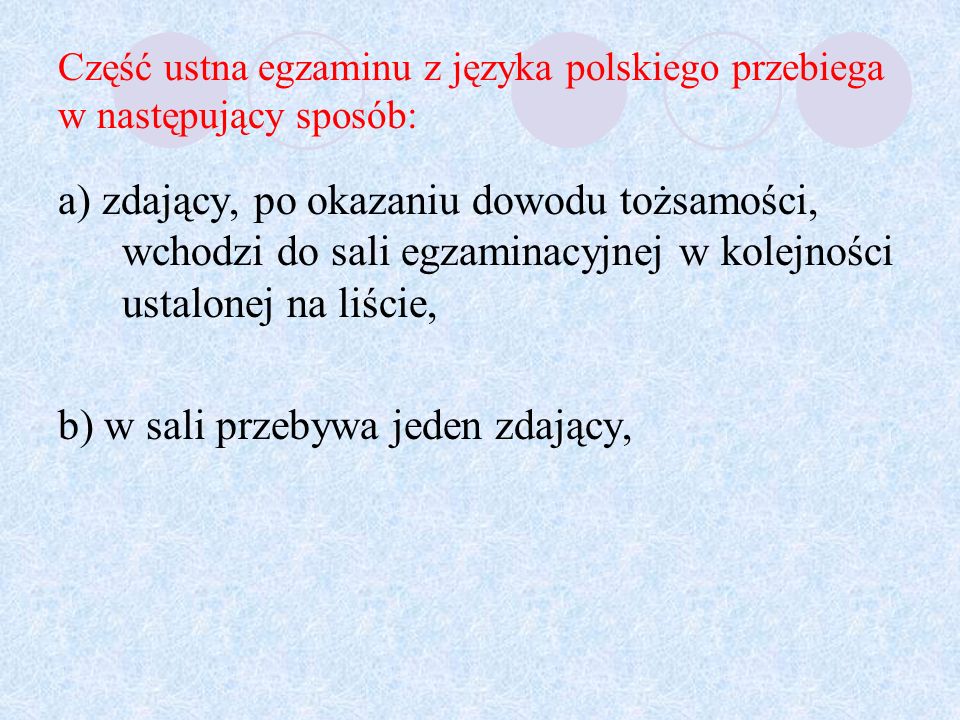 Część ustna egzaminu z języka polskiego przebiega w następujący sposób: a) zdający, po okazaniu dowodu tożsamości, wchodzi do sali egzaminacyjnej w kolejności ustalonej na liście, b) w sali przebywa jeden zdający,