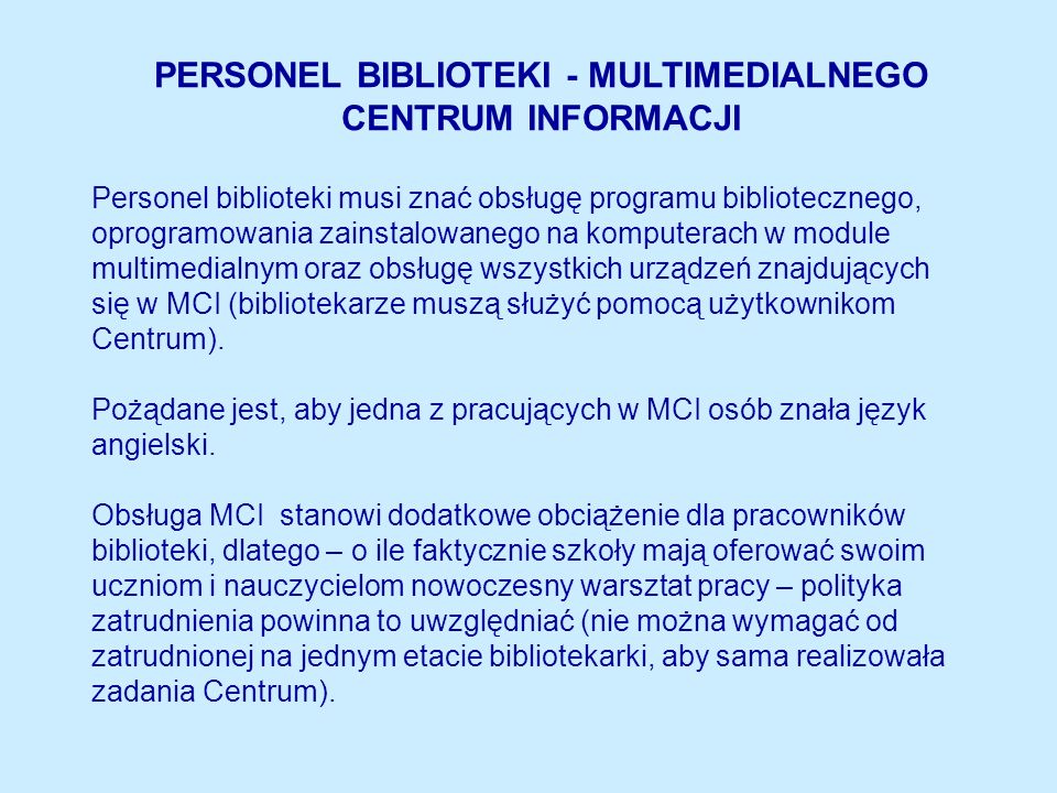 PERSONEL BIBLIOTEKI - MULTIMEDIALNEGO CENTRUM INFORMACJI Personel biblioteki musi znać obsługę programu bibliotecznego, oprogramowania zainstalowanego na komputerach w module multimedialnym oraz obsługę wszystkich urządzeń znajdujących się w MCI (bibliotekarze muszą służyć pomocą użytkownikom Centrum).