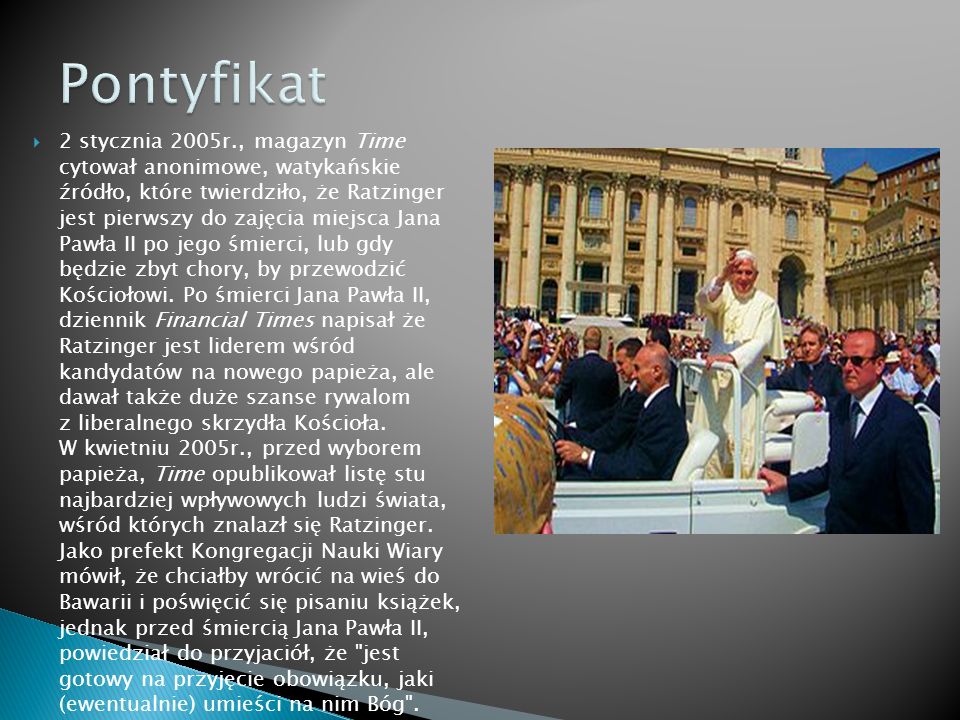 2 stycznia 2005r., magazyn Time cytował anonimowe, watykańskie źródło, które twierdziło, że Ratzinger jest pierwszy do zajęcia miejsca Jana Pawła II po jego śmierci, lub gdy będzie zbyt chory, by przewodzić Kościołowi.