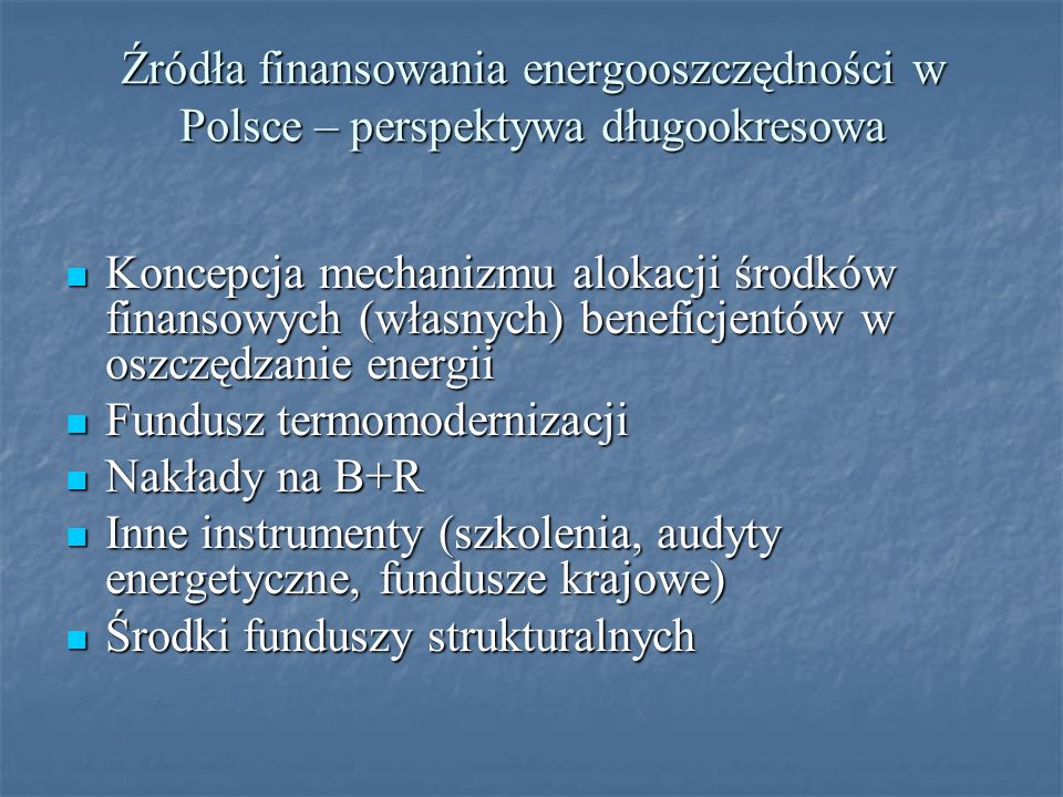 Źródła finansowania energooszczędności w Polsce – perspektywa długookresowa Koncepcja mechanizmu alokacji środków finansowych (własnych) beneficjentów w oszczędzanie energii Koncepcja mechanizmu alokacji środków finansowych (własnych) beneficjentów w oszczędzanie energii Fundusz termomodernizacji Fundusz termomodernizacji Nakłady na B+R Nakłady na B+R Inne instrumenty (szkolenia, audyty energetyczne, fundusze krajowe) Inne instrumenty (szkolenia, audyty energetyczne, fundusze krajowe) Środki funduszy strukturalnych Środki funduszy strukturalnych