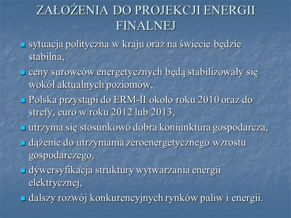 ZAŁOŻENIA DO PROJEKCJI ENERGII FINALNEJ sytuacja polityczna w kraju oraz na świecie będzie stabilna, sytuacja polityczna w kraju oraz na świecie będzie stabilna, ceny surowców energetycznych będą stabilizowały się wokół aktualnych poziomów, ceny surowców energetycznych będą stabilizowały się wokół aktualnych poziomów, Polska przystąpi do ERM-II około roku 2010 oraz do strefy, euro w roku 2012 lub 2013, Polska przystąpi do ERM-II około roku 2010 oraz do strefy, euro w roku 2012 lub 2013, utrzyma się stosunkowo dobra koniunktura gospodarcza, utrzyma się stosunkowo dobra koniunktura gospodarcza, dążenie do utrzymania zeroenergetycznego wzrostu gospodarczego, dążenie do utrzymania zeroenergetycznego wzrostu gospodarczego, dywersyfikacja struktury wytwarzania energii elektrycznej, dywersyfikacja struktury wytwarzania energii elektrycznej, dalszy rozwój konkurencyjnych rynków paliw i energii.