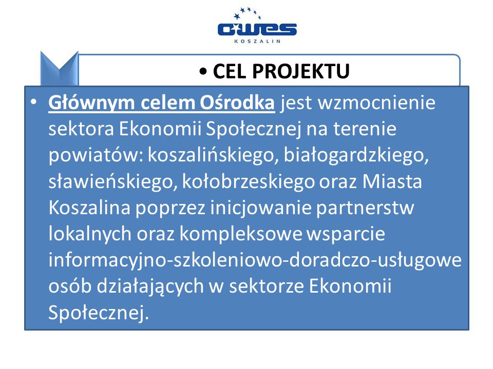 CEL PROJEKTU Głównym celem Ośrodka jest wzmocnienie sektora Ekonomii Społecznej na terenie powiatów: koszalińskiego, białogardzkiego, sławieńskiego, kołobrzeskiego oraz Miasta Koszalina poprzez inicjowanie partnerstw lokalnych oraz kompleksowe wsparcie informacyjno-szkoleniowo-doradczo-usługowe osób działających w sektorze Ekonomii Społecznej.