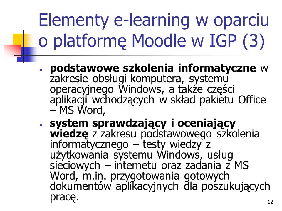 12 Elementy e-learning w oparciu o platformę Moodle w IGP (3) podstawowe szkolenia informatyczne w zakresie obsługi komputera, systemu operacyjnego Windows, a także części aplikacji wchodzących w skład pakietu Office – MS Word, system sprawdzający i oceniający wiedzę z zakresu podstawowego szkolenia informatycznego – testy wiedzy z użytkowania systemu Windows, usług sieciowych – internetu oraz zadania z MS Word, m.in.
