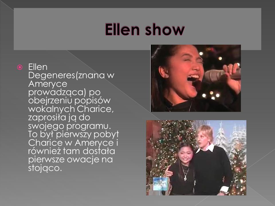 Ellen Degeneres(znana w Ameryce prowadząca) po obejrzeniu popisów wokalnych Charice, zaprosiła ją do swojego programu.