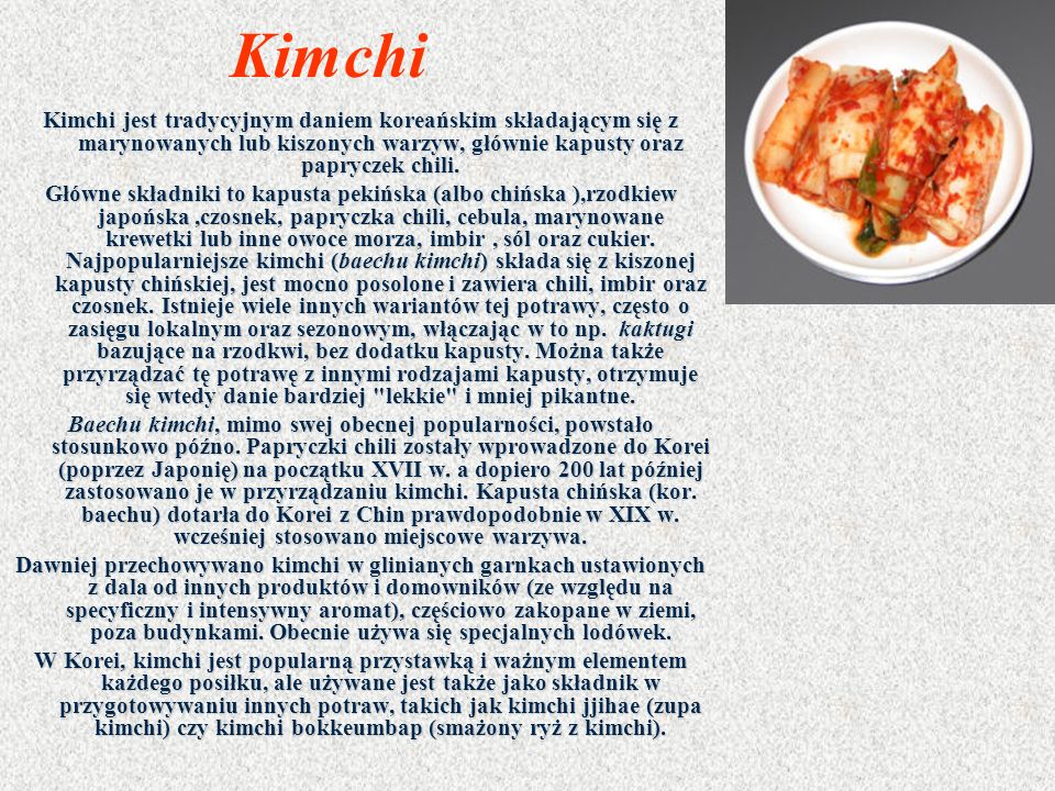 Kimchi Kimchi jest tradycyjnym daniem koreańskim składającym się z marynowanych lub kiszonych warzyw, głównie kapusty oraz papryczek chili.