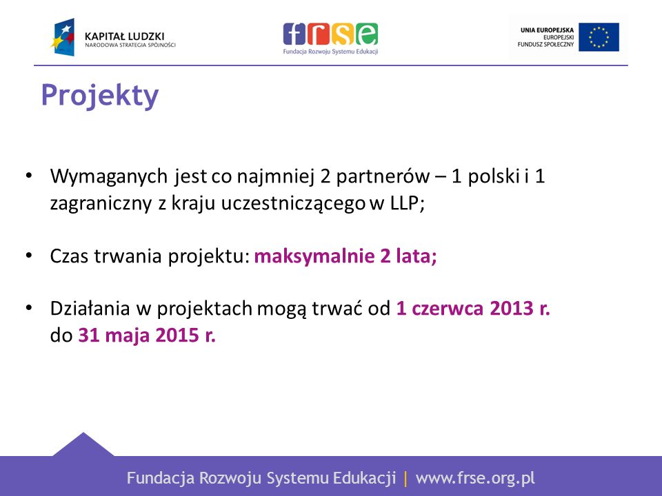 Fundacja Rozwoju Systemu Edukacji |   Projekty Wymaganych jest co najmniej 2 partnerów – 1 polski i 1 zagraniczny z kraju uczestniczącego w LLP; Czas trwania projektu: maksymalnie 2 lata; Działania w projektach mogą trwać od 1 czerwca 2013 r.