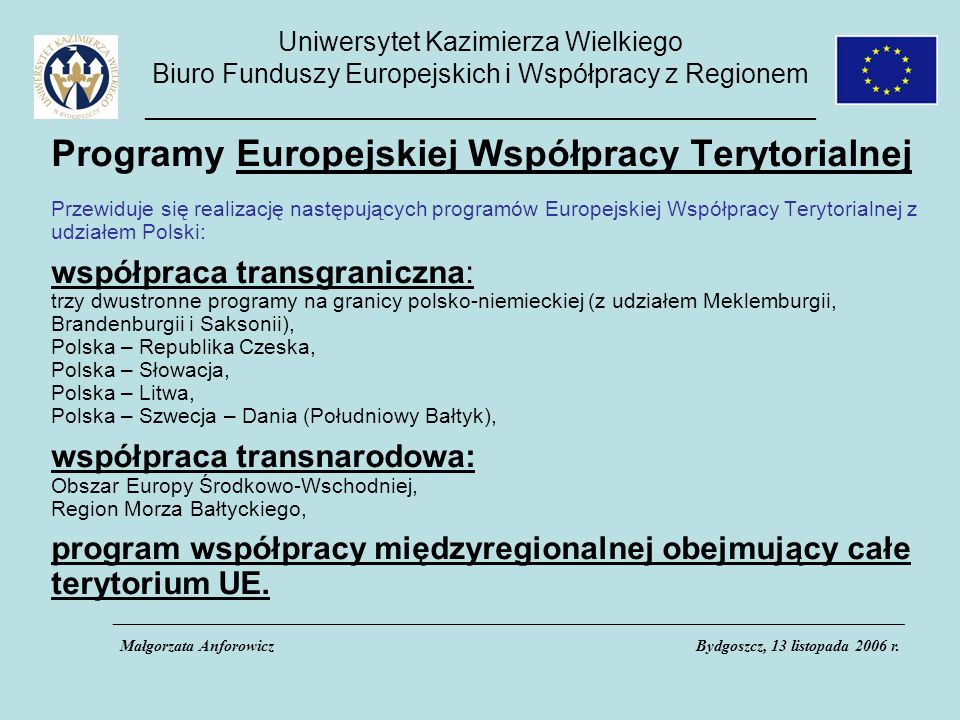 Uniwersytet Kazimierza Wielkiego Biuro Funduszy Europejskich i Współpracy z Regionem _____________________________________________ Programy Europejskiej Współpracy Terytorialnej Przewiduje się realizację następujących programów Europejskiej Współpracy Terytorialnej z udziałem Polski: współpraca transgraniczna: trzy dwustronne programy na granicy polsko-niemieckiej (z udziałem Meklemburgii, Brandenburgii i Saksonii), Polska – Republika Czeska, Polska – Słowacja, Polska – Litwa, Polska – Szwecja – Dania (Południowy Bałtyk), współpraca transnarodowa: Obszar Europy Środkowo-Wschodniej, Region Morza Bałtyckiego, program współpracy międzyregionalnej obejmujący całe terytorium UE.