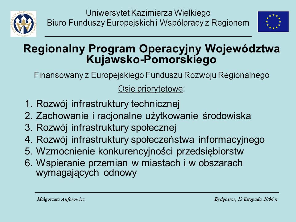 Uniwersytet Kazimierza Wielkiego Biuro Funduszy Europejskich i Współpracy z Regionem _____________________________________________ Regionalny Program Operacyjny Województwa Kujawsko-Pomorskiego Finansowany z Europejskiego Funduszu Rozwoju Regionalnego Osie priorytetowe: 1.Rozwój infrastruktury technicznej 2.Zachowanie i racjonalne użytkowanie środowiska 3.Rozwój infrastruktury społecznej 4.Rozwój infrastruktury społeczeństwa informacyjnego 5.Wzmocnienie konkurencyjności przedsiębiorstw 6.Wspieranie przemian w miastach i w obszarach wymagających odnowy ___________________________________________________________________________________________________ Małgorzata AnforowiczBydgoszcz, 13 listopada 2006 r.