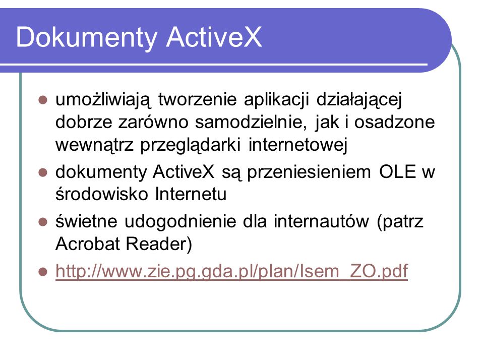Dokumenty ActiveX umożliwiają tworzenie aplikacji działającej dobrze zarówno samodzielnie, jak i osadzone wewnątrz przeglądarki internetowej dokumenty ActiveX są przeniesieniem OLE w środowisko Internetu świetne udogodnienie dla internautów (patrz Acrobat Reader)