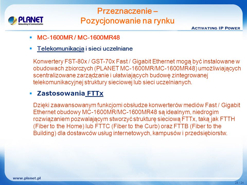 28 / 24 MC-1600MR / MC-1600MR48 Telekomunikacja i sieci uczelniane Zastosowania FTTx Przeznaczenie – Pozycjonowanie na rynku Konwertery FST-80x / GST-70x Fast / Gigabit Ethernet mogą być instalowane w obudowach zbiorczych (PLANET MC-1600MR/MC-1600MR48) umożliwiających scentralizowane zarządzanie i ułatwiających budowę zintegrowanej telekomunikacyjnej struktury sieciowej lub sieci uczelnianych.