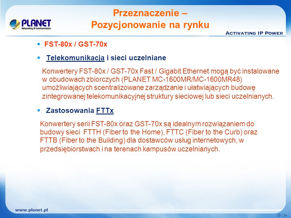 29 / 24 Telekomunikacja i sieci uczelniane Zastosowania FTTx Przeznaczenie – Pozycjonowanie na rynku Konwertery FST-80x / GST-70x Fast / Gigabit Ethernet mogą być instalowane w obudowach zbiorczych (PLANET MC-1600MR/MC-1600MR48) umożliwiających scentralizowane zarządzanie i ułatwiających budowę zintegrowanej telekomunikacyjnej struktury sieciowej lub sieci uczelnianych.