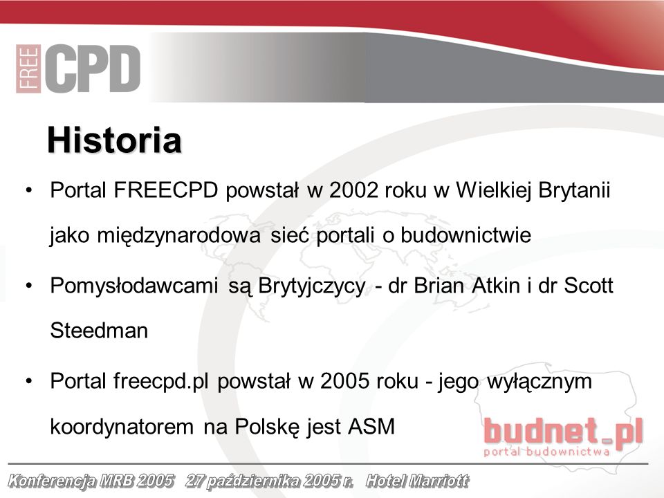 Historia Portal FREECPD powstał w 2002 roku w Wielkiej Brytanii jako międzynarodowa sieć portali o budownictwie Pomysłodawcami są Brytyjczycy - dr Brian Atkin i dr Scott Steedman Portal freecpd.pl powstał w 2005 roku - jego wyłącznym koordynatorem na Polskę jest ASM