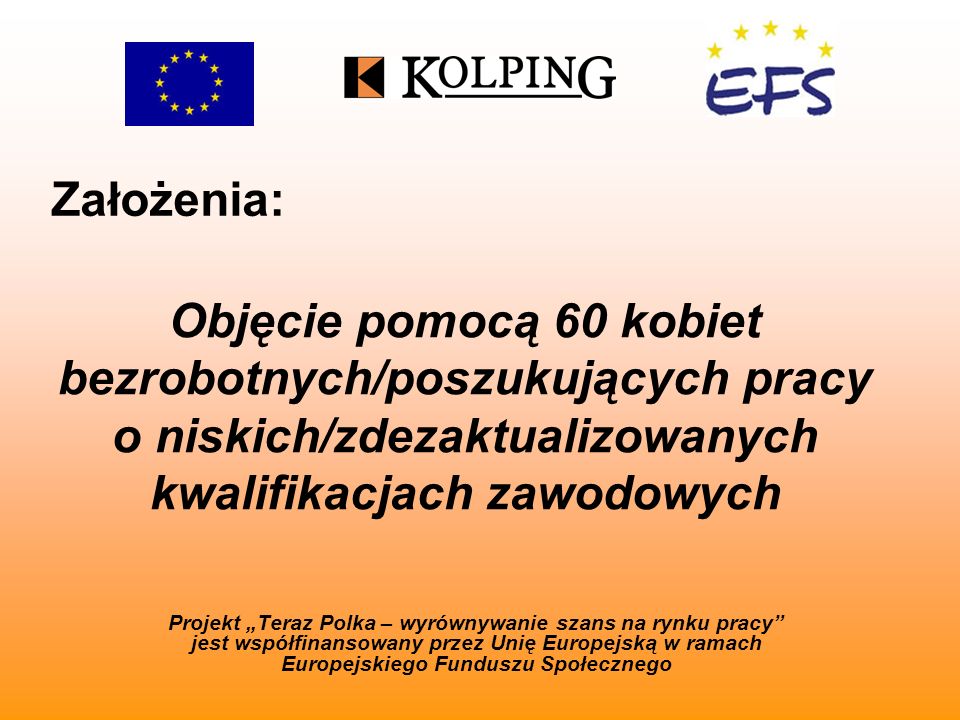 Założenia: Projekt Teraz Polka – wyrównywanie szans na rynku pracy jest współfinansowany przez Unię Europejską w ramach Europejskiego Funduszu Społecznego Objęcie pomocą 60 kobiet bezrobotnych/poszukujących pracy o niskich/zdezaktualizowanych kwalifikacjach zawodowych