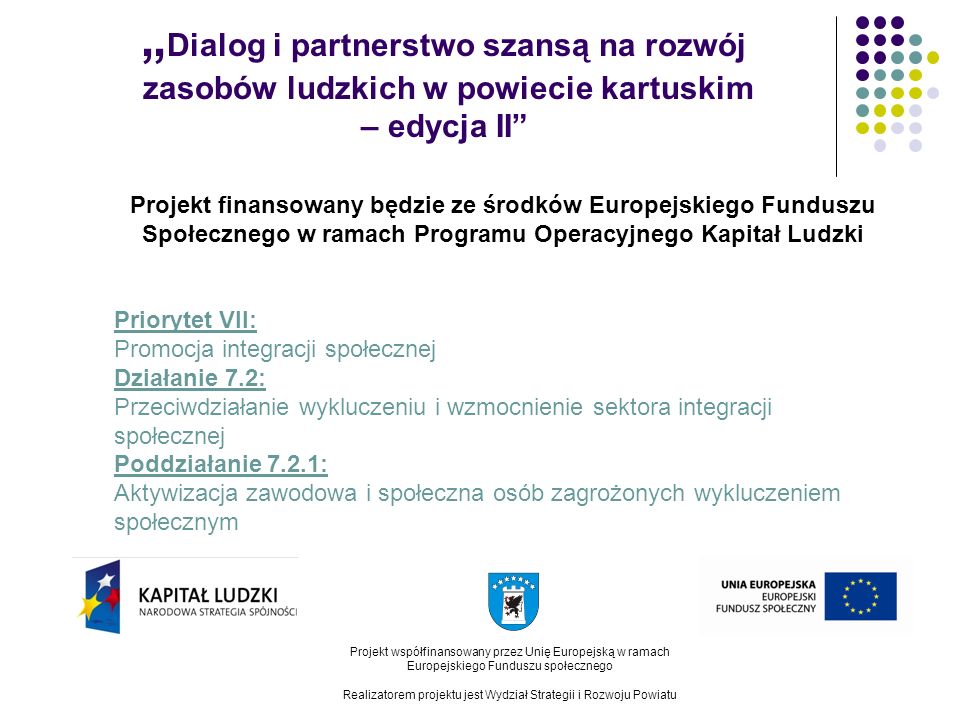 Dialog i partnerstwo szansą na rozwój zasobów ludzkich w powiecie kartuskim – edycja II Projekt współfinansowany przez Unię Europejską w ramach Europejskiego Funduszu społecznego Realizatorem projektu jest Wydział Strategii i Rozwoju Powiatu Projekt finansowany będzie ze środków Europejskiego Funduszu Społecznego w ramach Programu Operacyjnego Kapitał Ludzki Priorytet VII: Promocja integracji społecznej Działanie 7.2: Przeciwdziałanie wykluczeniu i wzmocnienie sektora integracji społecznej Poddziałanie 7.2.1: Aktywizacja zawodowa i społeczna osób zagrożonych wykluczeniem społecznym