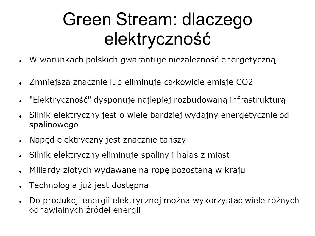 Green Stream: dlaczego elektryczność W warunkach polskich gwarantuje niezależność energetyczną Zmniejsza znacznie lub eliminuje całkowicie emisje CO2 Elektryczność dysponuje najlepiej rozbudowaną infrastrukturą Silnik elektryczny jest o wiele bardziej wydajny energetycznie od spalinowego Napęd elektryczny jest znacznie tańszy Silnik elektryczny eliminuje spaliny i hałas z miast Miliardy złotych wydawane na ropę pozostaną w kraju Technologia już jest dostępna Do produkcji energii elektrycznej można wykorzystać wiele różnych odnawialnych źródeł energii