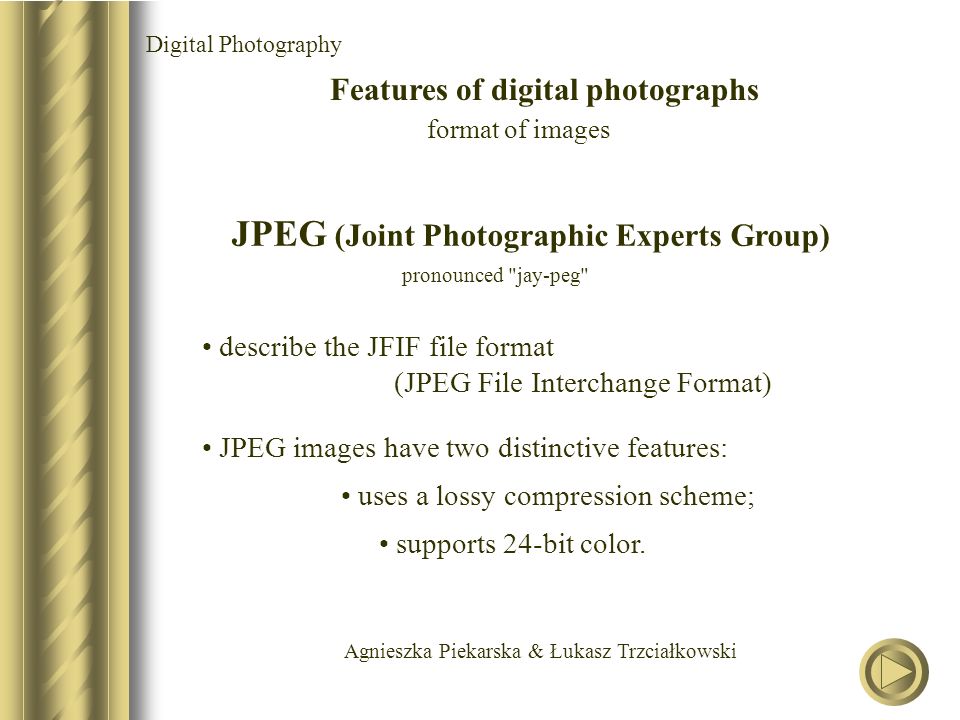 Agnieszka Piekarska & Łukasz Trzciałkowski Digital Photography Features of digital photographs format of images JPEG (Joint Photographic Experts Group) pronounced jay-peg describe the JFIF file format (JPEG File Interchange Format) JPEG images have two distinctive features: uses a lossy compression scheme; supports 24-bit color.