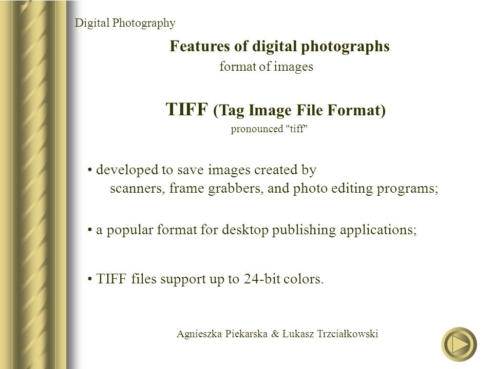 Agnieszka Piekarska & Łukasz Trzciałkowski Digital Photography Features of digital photographs format of images TIFF (Tag Image File Format) pronounced tiff developed to save images created by scanners, frame grabbers, and photo editing programs; a popular format for desktop publishing applications; TIFF files support up to 24-bit colors.
