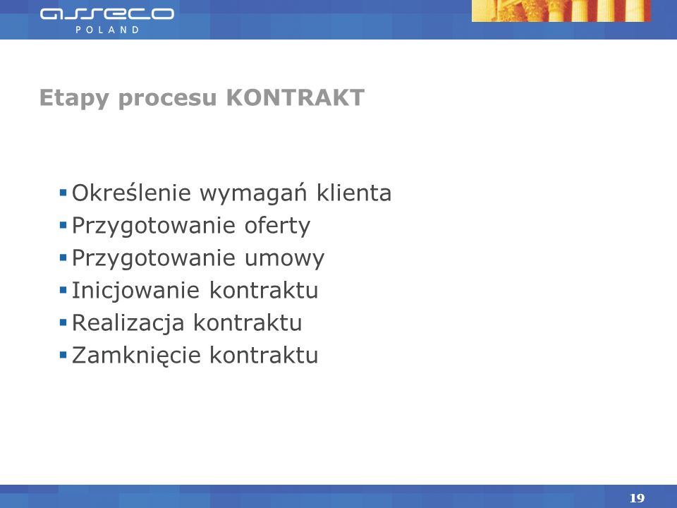18 Proces KONTRAKT Celem procesu jest obsługa Klientów zapewniająca sprzedaż i dostarczenie produktów Asseco Poland SA na warunkach określonych w negocjowanych, pisemnych umowach.