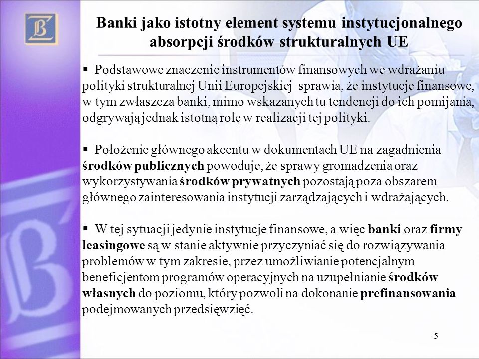 5 Podstawowe znaczenie instrumentów finansowych we wdrażaniu polityki strukturalnej Unii Europejskiej sprawia, że instytucje finansowe, w tym zwłaszcza banki, mimo wskazanych tu tendencji do ich pomijania, odgrywają jednak istotną rolę w realizacji tej polityki.