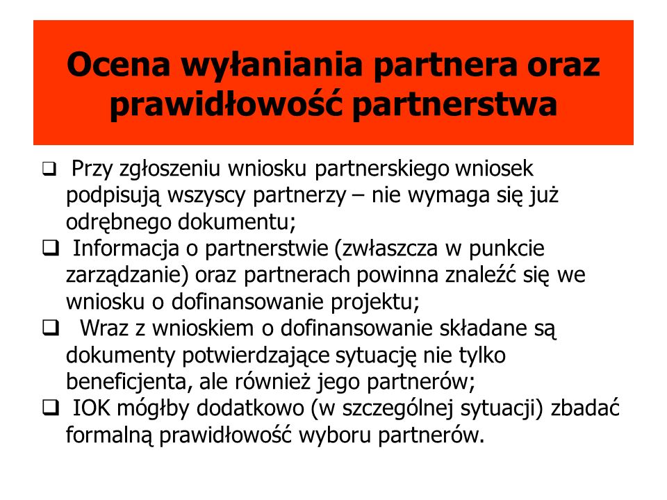 Ocena wyłaniania partnera oraz prawidłowość partnerstwa Przy zgłoszeniu wniosku partnerskiego wniosek podpisują wszyscy partnerzy – nie wymaga się już odrębnego dokumentu; Informacja o partnerstwie (zwłaszcza w punkcie zarządzanie) oraz partnerach powinna znaleźć się we wniosku o dofinansowanie projektu; Wraz z wnioskiem o dofinansowanie składane są dokumenty potwierdzające sytuację nie tylko beneficjenta, ale również jego partnerów; IOK mógłby dodatkowo (w szczególnej sytuacji) zbadać formalną prawidłowość wyboru partnerów.