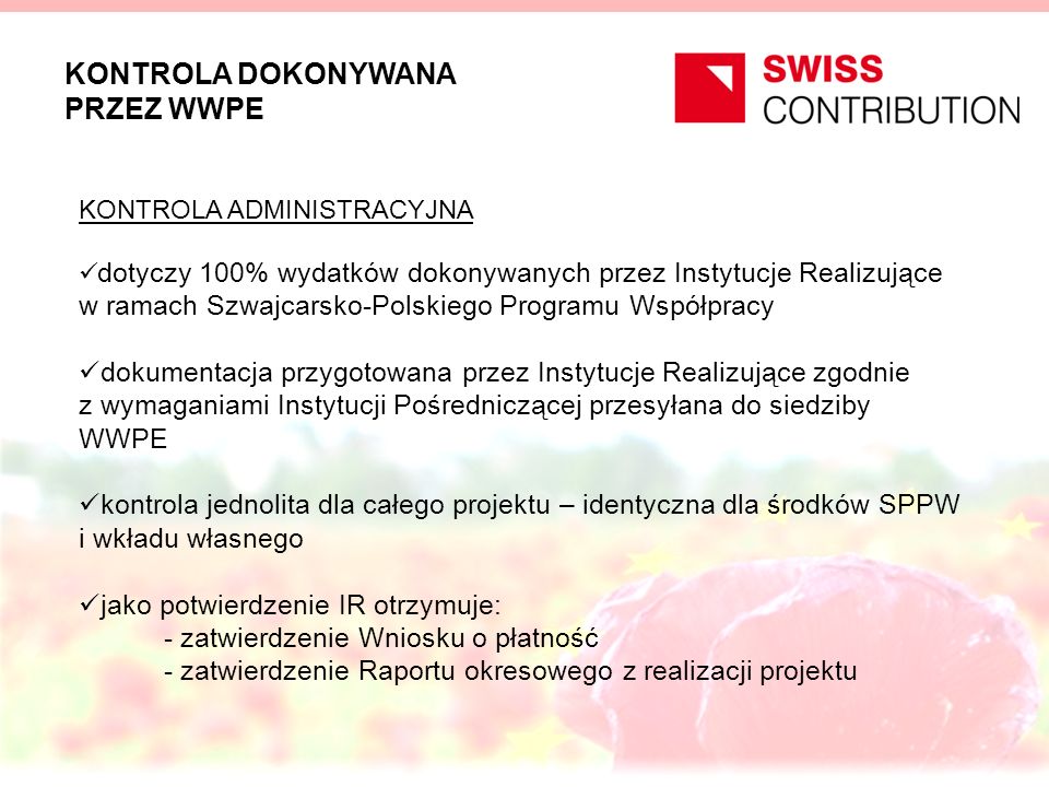 KONTROLA DOKONYWANA PRZEZ WWPE KONTROLA ADMINISTRACYJNA dotyczy 100% wydatków dokonywanych przez Instytucje Realizujące w ramach Szwajcarsko-Polskiego Programu Współpracy dokumentacja przygotowana przez Instytucje Realizujące zgodnie z wymaganiami Instytucji Pośredniczącej przesyłana do siedziby WWPE kontrola jednolita dla całego projektu – identyczna dla środków SPPW i wkładu własnego jako potwierdzenie IR otrzymuje: - zatwierdzenie Wniosku o płatność - zatwierdzenie Raportu okresowego z realizacji projektu