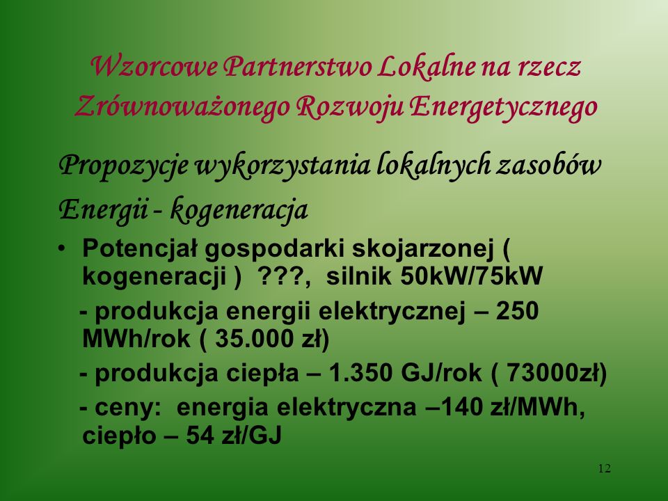 12 Wzorcowe Partnerstwo Lokalne na rzecz Zrównoważonego Rozwoju Energetycznego Propozycje wykorzystania lokalnych zasobów Energii - kogeneracja Potencjał gospodarki skojarzonej ( kogeneracji ) , silnik 50kW/75kW - produkcja energii elektrycznej – 250 MWh/rok ( zł) - produkcja ciepła – GJ/rok ( 73000zł) - ceny: energia elektryczna –140 zł/MWh, ciepło – 54 zł/GJ