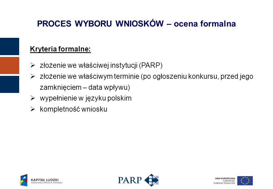 Kryteria formalne: złożenie we właściwej instytucji (PARP) złożenie we właściwym terminie (po ogłoszeniu konkursu, przed jego zamknięciem – data wpływu) wypełnienie w języku polskim kompletność wniosku PROCES WYBORU WNIOSKÓW – ocena formalna