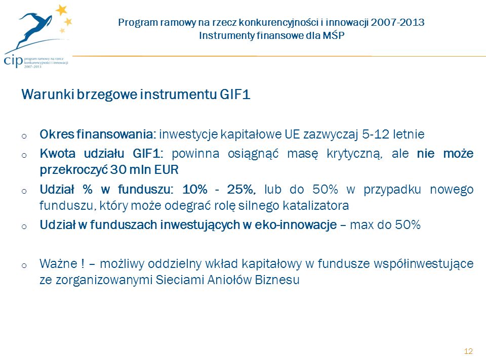 Warunki brzegowe instrumentu GIF1 o Okres finansowania: inwestycje kapitałowe UE zazwyczaj 5-12 letnie o Kwota udziału GIF1: powinna osiągnąć masę krytyczną, ale nie może przekroczyć 30 mln EUR o Udział % w funduszu: 10% - 25%, lub do 50% w przypadku nowego funduszu, który może odegrać rolę silnego katalizatora o Udział w funduszach inwestujących w eko-innowacje – max do 50% o Ważne .