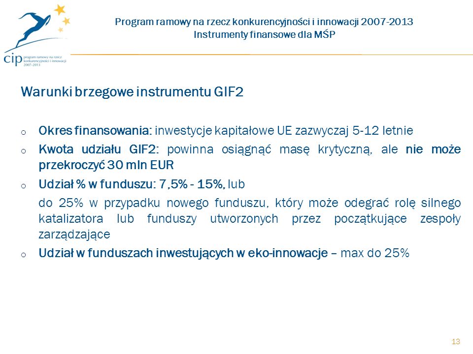 Warunki brzegowe instrumentu GIF2 o Okres finansowania: inwestycje kapitałowe UE zazwyczaj 5-12 letnie o Kwota udziału GIF2: powinna osiągnąć masę krytyczną, ale nie może przekroczyć 30 mln EUR o Udział % w funduszu: 7,5% - 15%, lub do 25% w przypadku nowego funduszu, który może odegrać rolę silnego katalizatora lub funduszy utworzonych przez początkujące zespoły zarządzające o Udział w funduszach inwestujących w eko-innowacje – max do 25% Program ramowy na rzecz konkurencyjności i innowacji Instrumenty finansowe dla MŚP 13