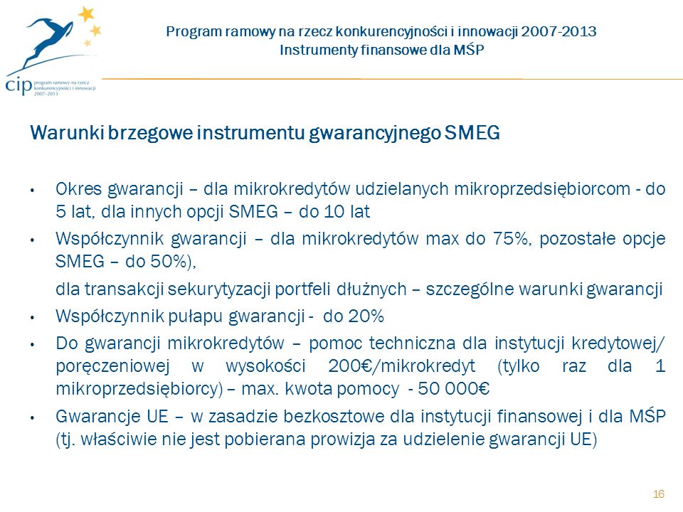 Warunki brzegowe instrumentu gwarancyjnego SMEG Okres gwarancji – dla mikrokredytów udzielanych mikroprzedsiębiorcom - do 5 lat, dla innych opcji SMEG – do 10 lat Współczynnik gwarancji – dla mikrokredytów max do 75%, pozostałe opcje SMEG – do 50%), dla transakcji sekurytyzacji portfeli dłużnych – szczególne warunki gwarancji Współczynnik pułapu gwarancji - do 20% Do gwarancji mikrokredytów – pomoc techniczna dla instytucji kredytowej/ poręczeniowej w wysokości 200/mikrokredyt (tylko raz dla 1 mikroprzedsiębiorcy) – max.