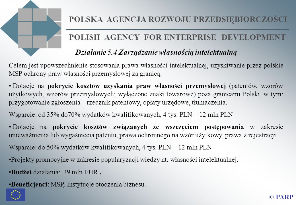 POLSKA AGENCJA ROZWOJU PRZEDSIĘBIORCZOŚCI POLISH AGENCY FOR ENTERPRISE DEVELOPMENT © PARP Celem jest upowszechnienie stosowania prawa własności intelektualnej, uzyskiwanie przez polskie MSP ochrony praw własności przemysłowej za granicą.