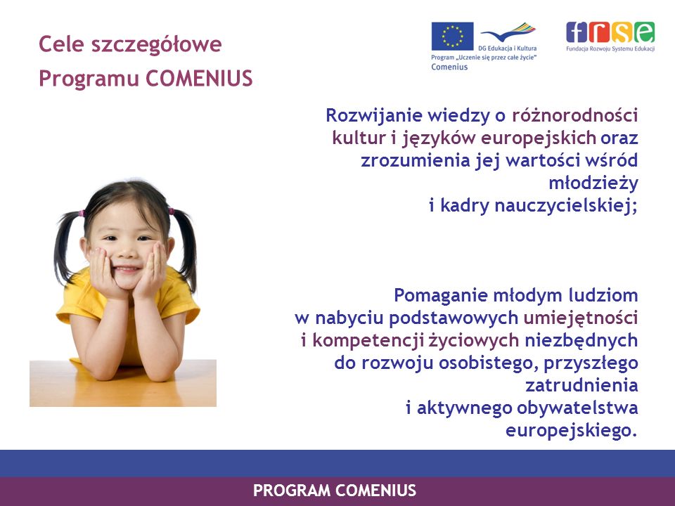 Cele szczegółowe Programu COMENIUS Rozwijanie wiedzy o różnorodności kultur i języków europejskich oraz zrozumienia jej wartości wśród młodzieży i kadry nauczycielskiej; Pomaganie młodym ludziom w nabyciu podstawowych umiejętności i kompetencji życiowych niezbędnych do rozwoju osobistego, przyszłego zatrudnienia i aktywnego obywatelstwa europejskiego.