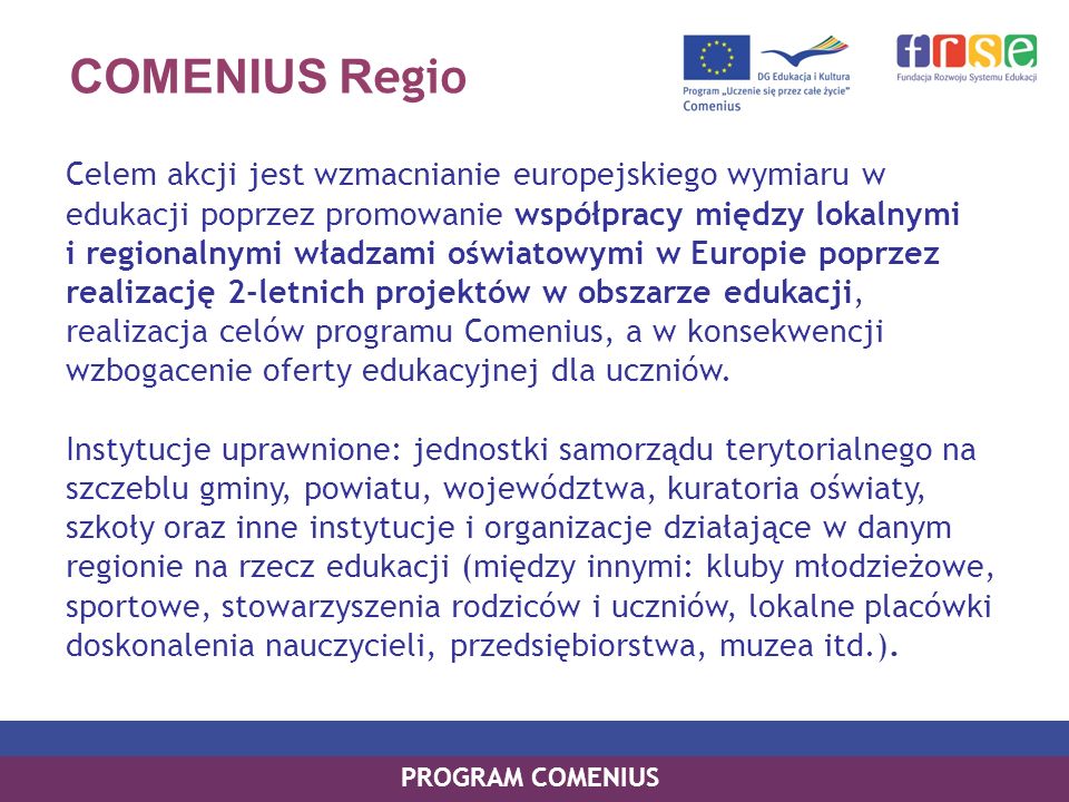 COMENIUS R egio Celem akcji jest wzmacnianie europejskiego wymiaru w edukacji poprzez promowanie współpracy między lokalnymi i regionalnymi władzami oświatowymi w Europie poprzez realizację 2-letnich projektów w obszarze edukacji, realizacja celów programu Comenius, a w konsekwencji wzbogacenie oferty edukacyjnej dla uczniów.
