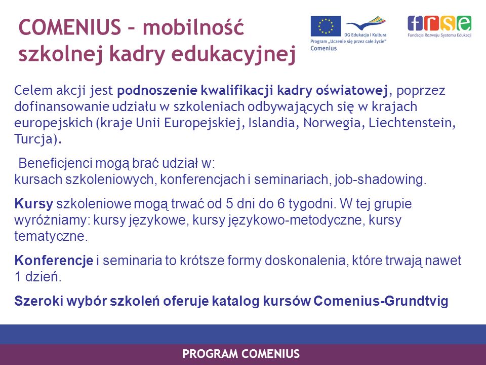 COMENIUS – mobilność szkolnej kadry edukacyjnej Celem akcji jest podnoszenie kwalifikacji kadry oświatowej, poprzez dofinansowanie udziału w szkoleniach odbywających się w krajach europejskich (kraje Unii Europejskiej, Islandia, Norwegia, Liechtenstein, Turcja).
