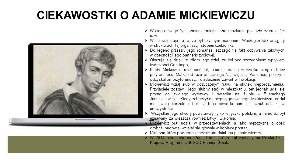 ADAM MICKIEWICZ NARODOWY WIESZCZ Adam Mickiewicz to narodowy wieszcz, największy polski poeta, pierwszy romantyk, autor arcydzieł kluczowych dla formowania się polskiej tożsamości, niemal symbol polskiej literatury - te i wiele innych określeń uświadamiają znaczenie Mickiewicza dla polskiej kultury.