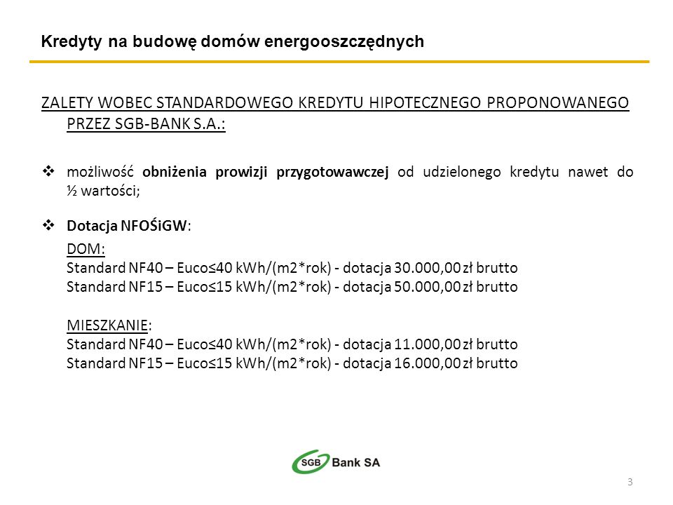Kredyty na budowę domów energooszczędnych ZALETY WOBEC STANDARDOWEGO KREDYTU HIPOTECZNEGO PROPONOWANEGO PRZEZ SGB-BANK S.A.: możliwość obniżenia prowizji przygotowawczej od udzielonego kredytu nawet do ½ wartości; Dotacja NFOŚiGW: DOM: Standard NF40 – Euco40 kWh/(m2*rok) - dotacja ,00 zł brutto Standard NF15 – Euco15 kWh/(m2*rok) - dotacja ,00 zł brutto MIESZKANIE: Standard NF40 – Euco40 kWh/(m2*rok) - dotacja ,00 zł brutto Standard NF15 – Euco15 kWh/(m2*rok) - dotacja ,00 zł brutto 3