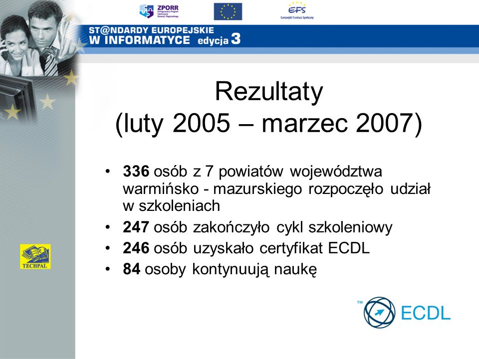 Rezultaty (luty 2005 – marzec 2007) 336 osób z 7 powiatów województwa warmińsko - mazurskiego rozpoczęło udział w szkoleniach 247 osób zakończyło cykl szkoleniowy 246 osób uzyskało certyfikat ECDL 84 osoby kontynuują naukę