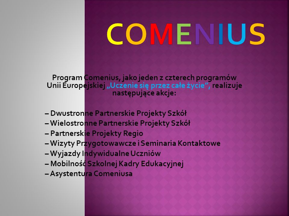 Program Comenius, jako jeden z czterech programów Unii Europejskiej Uczenie się przez całe życie, realizuje następujące akcje: – Dwustronne Partnerskie Projekty Szkół – Wielostronne Partnerskie Projekty Szkół – Partnerskie Projekty Regio – Wizyty Przygotowawcze i Seminaria Kontaktowe – Wyjazdy Indywidualne Uczniów – Mobilność Szkolnej Kadry Edukacyjnej – Asystentura Comeniusa