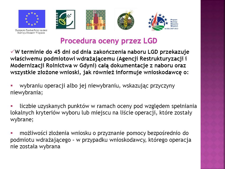 Procedura oceny przez LGD Europejski Fundusz Rolny na rzecz Rozwoju Obszarów Wiejskich W terminie do 45 dni od dnia zakończenia naboru LGD przekazuje właściwemu podmiotowi wdrażającemu (Agencji Restrukturyzacji i Modernizacji Rolnictwa w Gdyni) całą dokumentacje z naboru oraz wszystkie złożone wnioski, jak również informuje wnioskodawcę o: wybraniu operacji albo jej niewybraniu, wskazując przyczyny niewybrania; liczbie uzyskanych punktów w ramach oceny pod względem spełniania lokalnych kryteriów wyboru lub miejscu na liście operacji, które zostały wybrane; możliwości złożenia wniosku o przyznanie pomocy bezpośrednio do podmiotu wdrażającego – w przypadku wnioskodawcy, którego operacja nie została wybrana