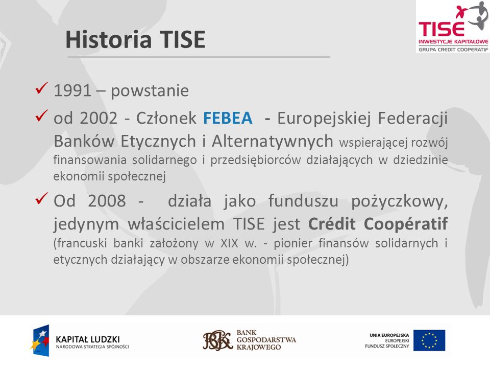 Historia TISE 1991 – powstanie od Członek FEBEA - Europejskiej Federacji Banków Etycznych i Alternatywnych wspierającej rozwój finansowania solidarnego i przedsiębiorców działających w dziedzinie ekonomii społecznej Od działa jako funduszu pożyczkowy, jedynym właścicielem TISE jest Crédit Coopératif (francuski banki założony w XIX w.