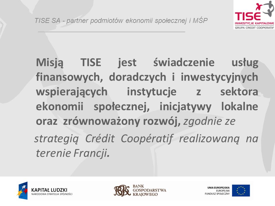 TISE SA - partner podmiotów ekonomii społecznej i MŚP Misją TISE jest świadczenie usług finansowych, doradczych i inwestycyjnych wspierających instytucje z sektora ekonomii społecznej, inicjatywy lokalne oraz zrównoważony rozwój, zgodnie ze strategią Crédit Coopératif realizowaną na terenie Francji.