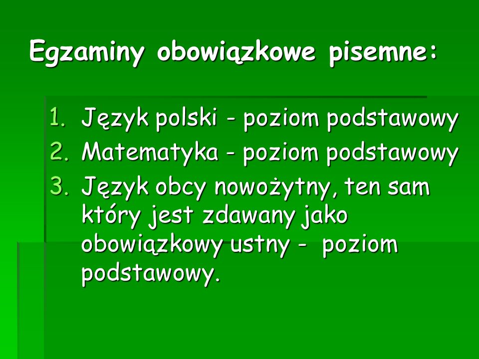Egzaminy obowiązkowe pisemne: 1.Język polski - poziom podstawowy 2.Matematyka - poziom podstawowy 3.Język obcy nowożytny, ten sam który jest zdawany jako obowiązkowy ustny - poziom podstawowy.