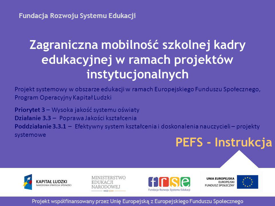 Fundacja Rozwoju Systemu Edukacji Projekt współfinansowany przez Unię Europejską z Europejskiego Funduszu Społecznego PEFS - Instrukcja Zagraniczna mobilność szkolnej kadry edukacyjnej w ramach projektów instytucjonalnych Projekt systemowy w obszarze edukacji w ramach Europejskiego Funduszu Społecznego, Program Operacyjny Kapitał Ludzki Priorytet 3 – Wysoka jakość systemu oświaty Działanie 3.3 – Poprawa Jakości kształcenia Poddziałanie – Efektywny system kształcenia i doskonalenia nauczycieli – projekty systemowe