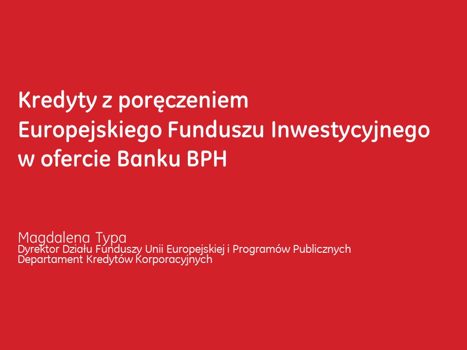 Kredyty z poręczeniem Europejskiego Funduszu Inwestycyjnego w ofercie Banku BPH Magdalena Typa Dyrektor Działu Funduszy Unii Europejskiej i Programów Publicznych Departament Kredytów Korporacyjnych