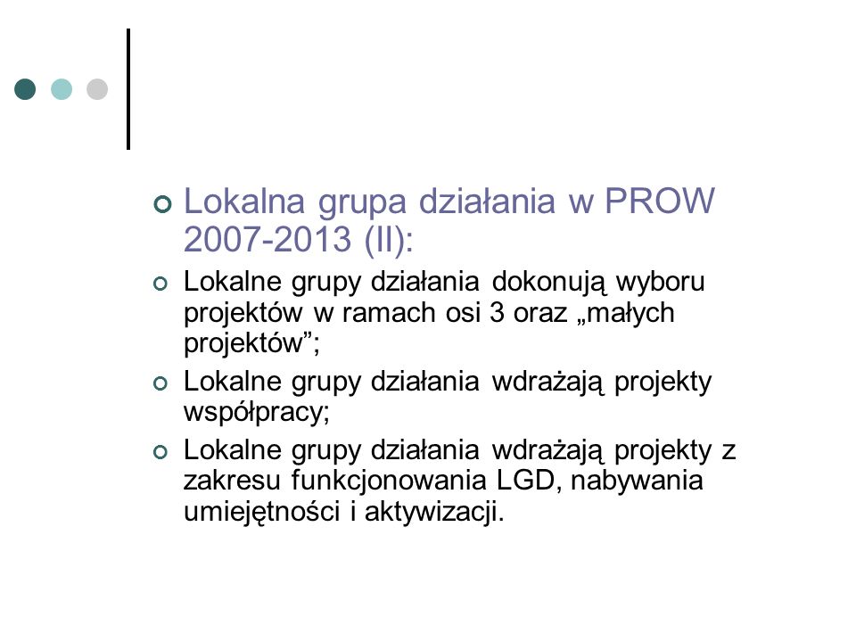 Lokalna grupa działania w PROW (II): Lokalne grupy działania dokonują wyboru projektów w ramach osi 3 oraz małych projektów; Lokalne grupy działania wdrażają projekty współpracy; Lokalne grupy działania wdrażają projekty z zakresu funkcjonowania LGD, nabywania umiejętności i aktywizacji.