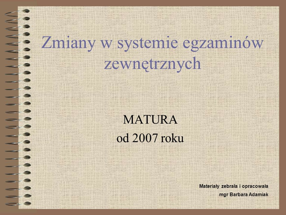 Zmiany w systemie egzaminów zewnętrznych MATURA od 2007 roku Materiały zebrała i opracowała mgr Barbara Adamiak