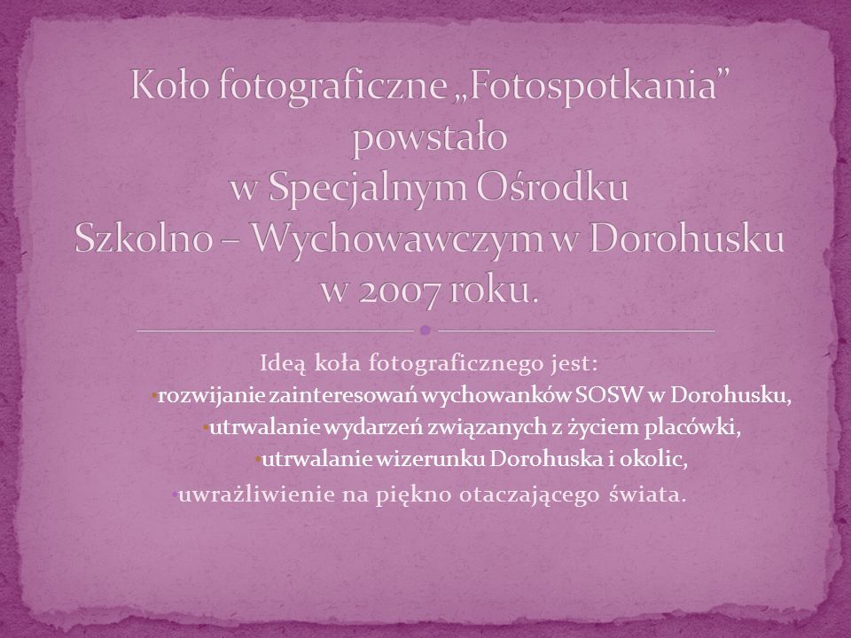 Ideą koła fotograficznego jest: rozwijanie zainteresowań wychowanków SOSW w Dorohusku, utrwalanie wydarzeń związanych z życiem placówki, utrwalanie wizerunku Dorohuska i okolic, uwrażliwienie na piękno otaczającego świata.