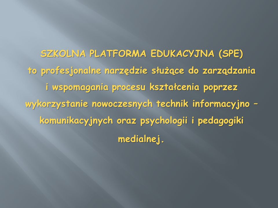 SZKOLNA PLATFORMA EDUKACYJNA (SPE) to profesjonalne narzędzie służące do za­rządzania i wspomagania procesu kształcenia poprzez wykorzystanie nowoczesnych tech­nik informacyjno – komunikacyjnych oraz psychologii i pedagogiki medialnej.